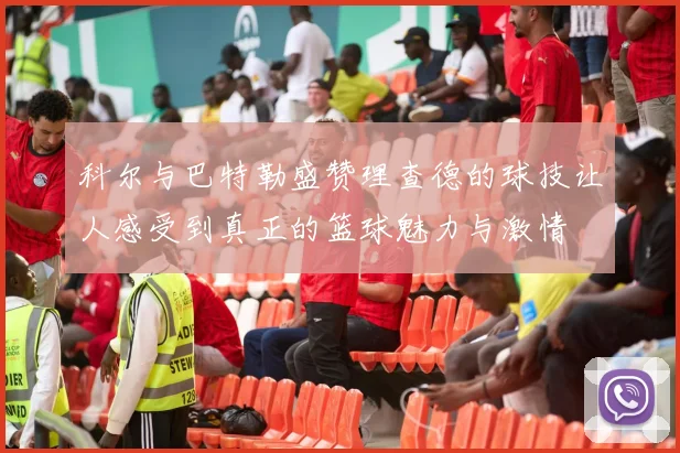 科尔与巴特勒盛赞理查德的球技让人感受到真正的篮球魅力与激情