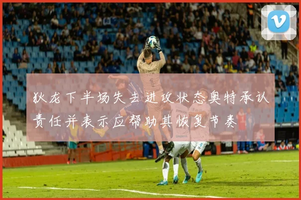 狄龙下半场失去进攻状态奥特承认责任并表示应帮助其恢复节奏