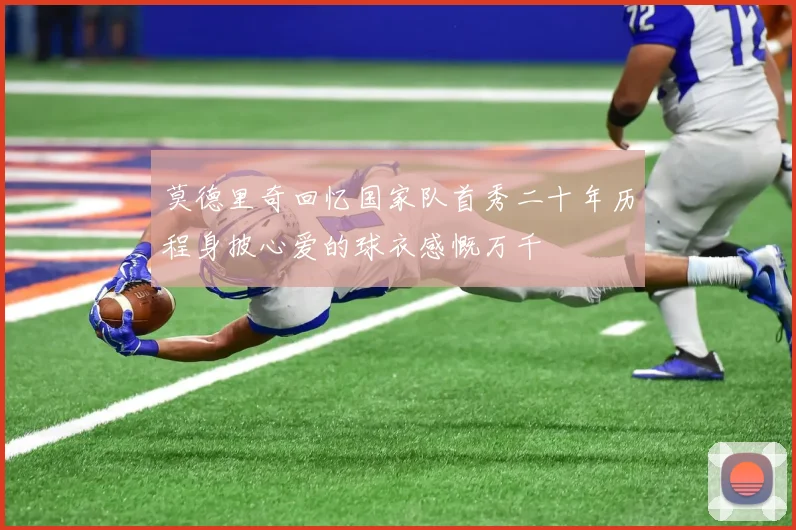 莫德里奇回忆国家队首秀二十年历程身披心爱的球衣感慨万千