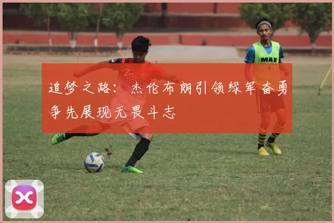 追梦之路：杰伦布朗引领绿军奋勇争先展现无畏斗志