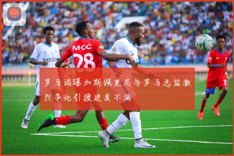 罗马诺曝加斯佩里尼与罗马总监激烈争论引援进度不满