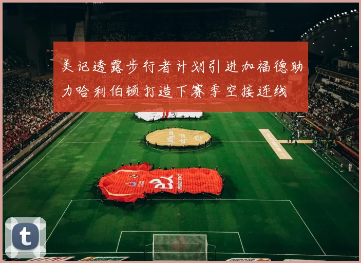 美记透露步行者计划引进加福德助力哈利伯顿打造下赛季空接连线