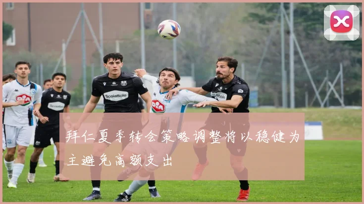 拜仁夏季转会策略调整将以稳健为主避免高额支出