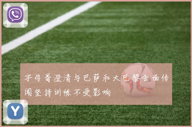 字母哥澄清与巴萨和大巴黎会面传闻坚持训练不受影响