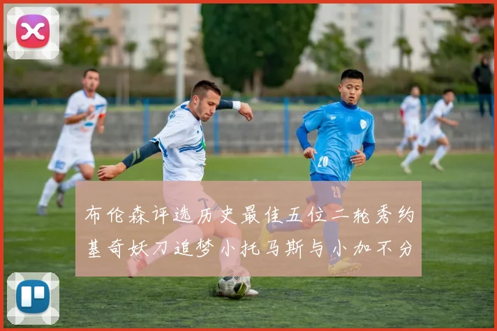 布伦森评选历史最佳五位二轮秀约基奇妖刀追梦小托马斯与小加不分先后
