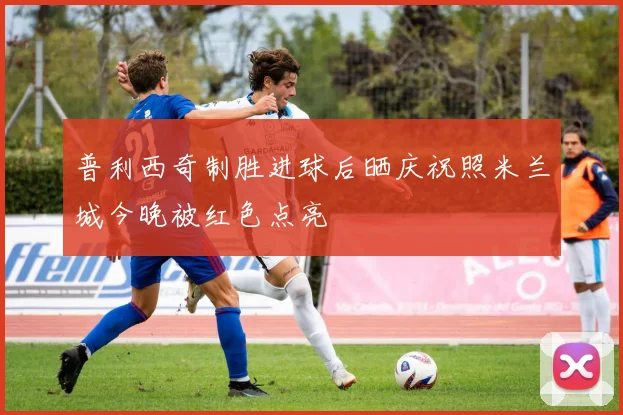 普利西奇制胜进球后晒庆祝照米兰城今晚被红色点亮