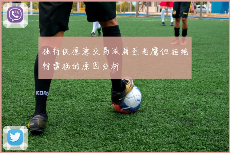 独行侠愿意交易浓眉至老鹰但拒绝特雷杨的原因分析