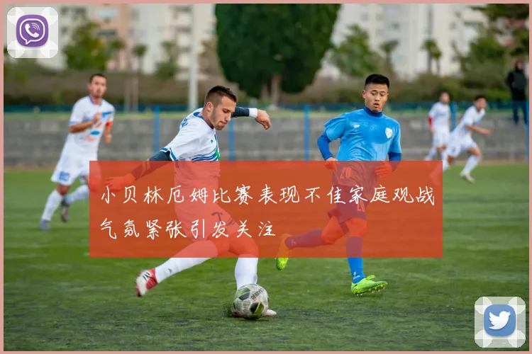 小贝林厄姆比赛表现不佳家庭观战气氛紧张引发关注