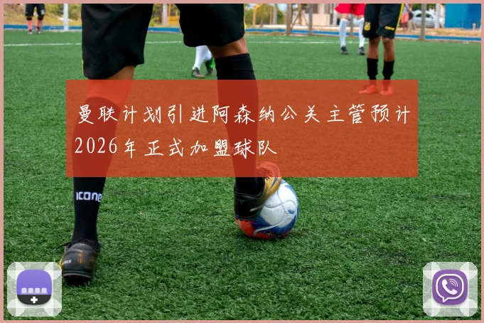曼联计划引进阿森纳公关主管预计2026年正式加盟球队