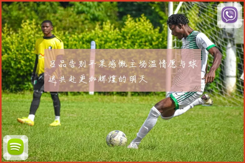 吕品告别平果感慨主场温情愿与球迷共赴更加辉煌的明天