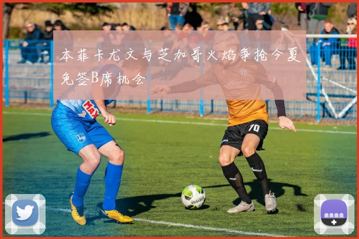 本菲卡尤文与芝加哥火焰争抢今夏免签B席机会