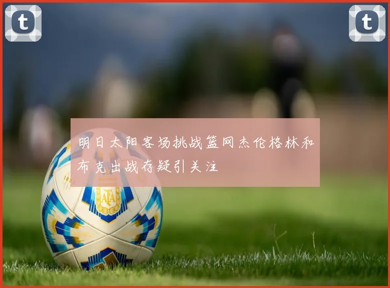 明日太阳客场挑战篮网杰伦格林和布克出战存疑引关注