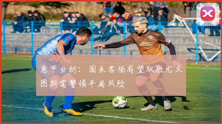 意甲分析：国米客场有望取胜尤文图斯需警惕平局风险