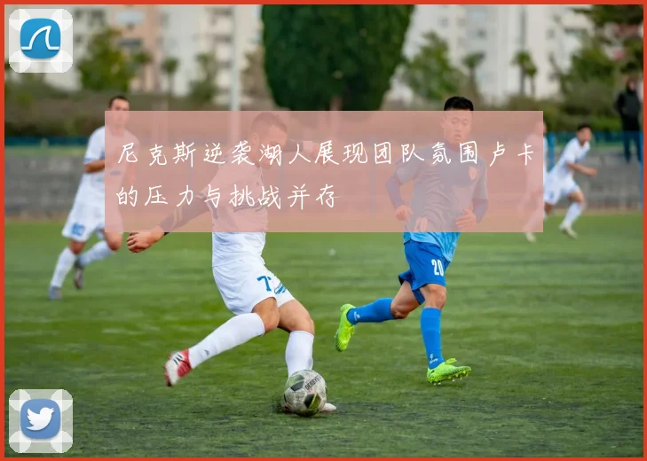 尼克斯逆袭湖人展现团队氛围卢卡的压力与挑战并存