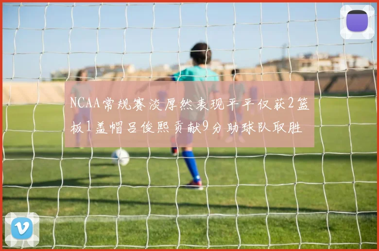 NCAA常规赛淡厚然表现平平仅获2篮板1盖帽吕俊熙贡献9分助球队取胜