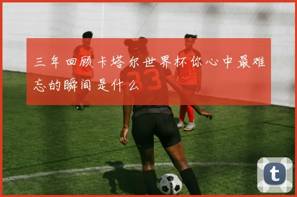 三年回顾卡塔尔世界杯你心中最难忘的瞬间是什么