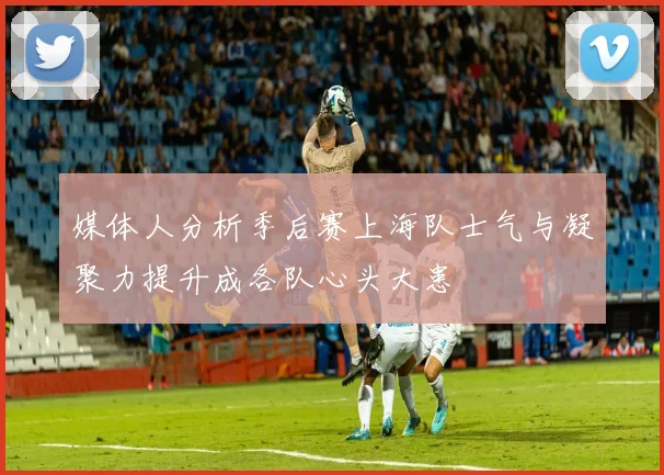 媒体人分析季后赛上海队士气与凝聚力提升成各队心头大患