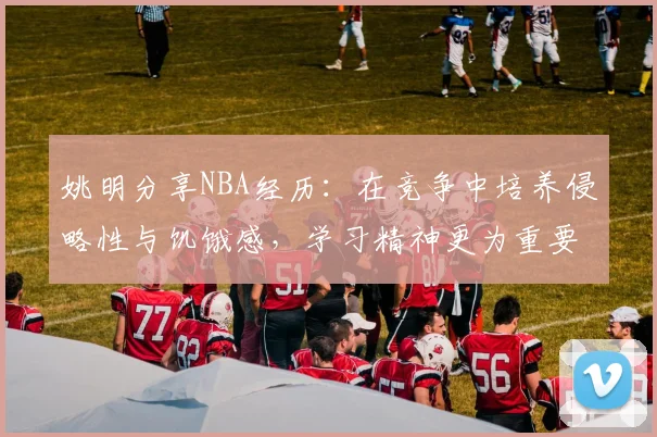 姚明分享NBA经历：在竞争中培养侵略性与饥饿感，学习精神更为重要