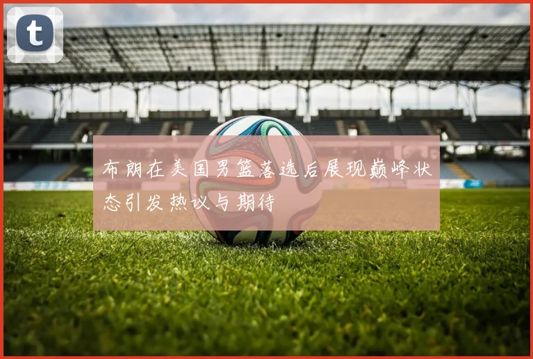 布朗在美国男篮落选后展现巅峰状态引发热议与期待