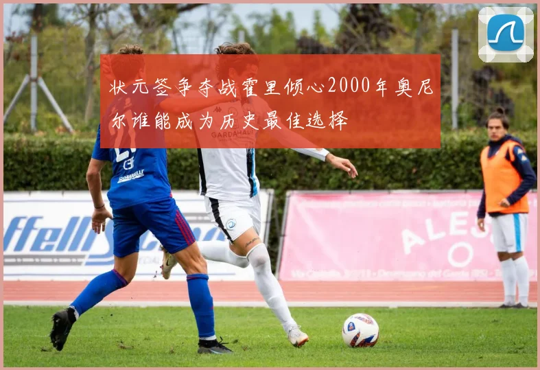 状元签争夺战霍里倾心2000年奥尼尔谁能成为历史最佳选择