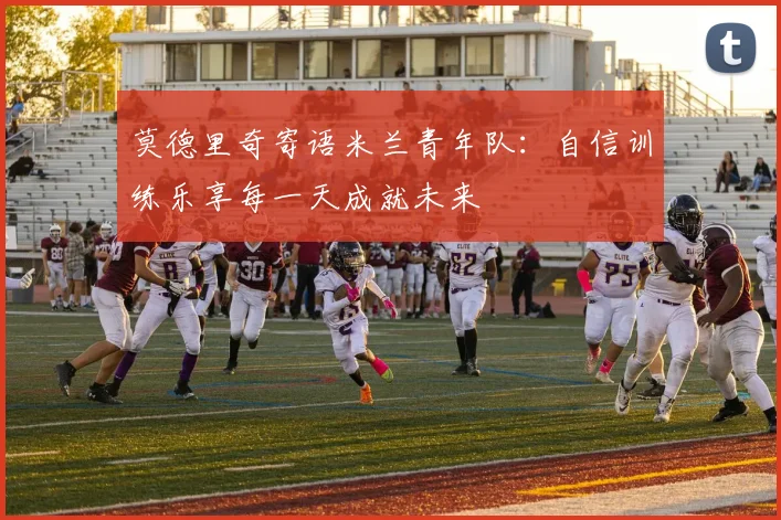 莫德里奇寄语米兰青年队：自信训练乐享每一天成就未来