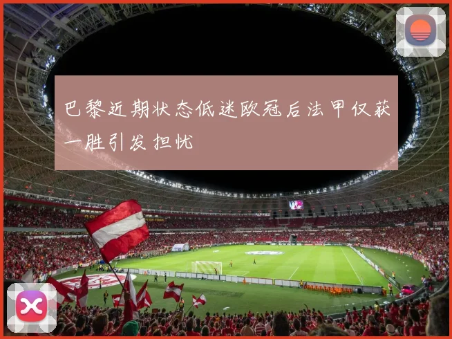 巴黎近期状态低迷欧冠后法甲仅获一胜引发担忧
