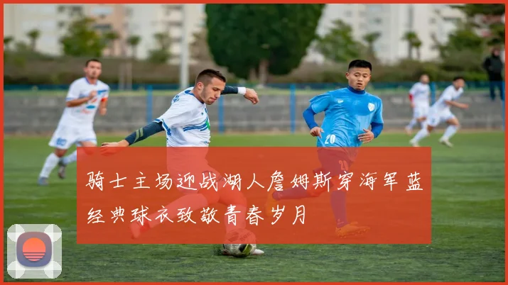 骑士主场迎战湖人詹姆斯穿海军蓝经典球衣致敬青春岁月
