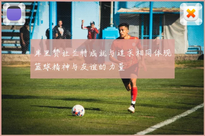 库里赞杜兰特成就与追求相同体现篮球精神与友谊的力量