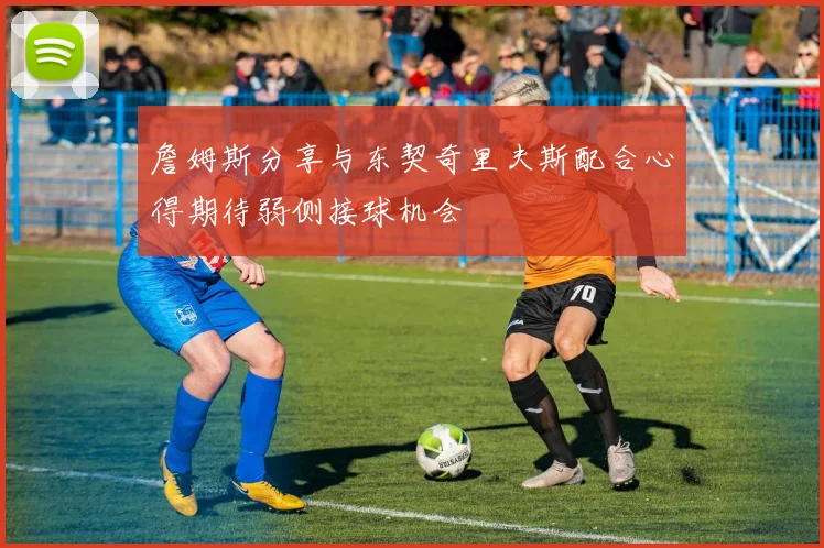 詹姆斯分享与东契奇里夫斯配合心得期待弱侧接球机会