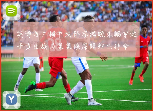 英博与三镇首发阵容揭晓朱鹏宇沈子贵出战马莱莱缺席隋维杰待命