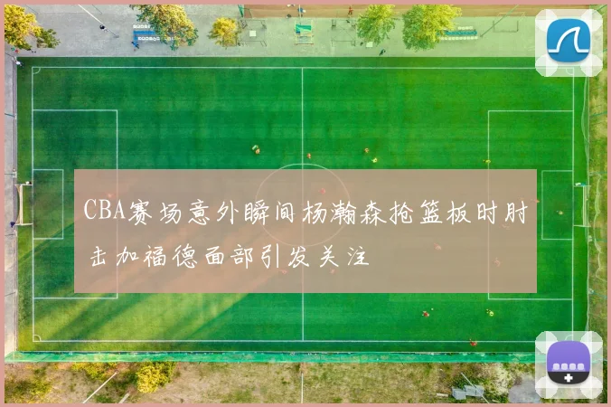 CBA赛场意外瞬间杨瀚森抢篮板时肘击加福德面部引发关注