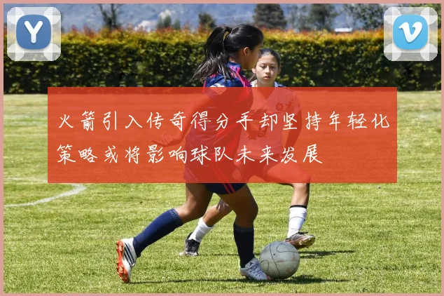 火箭引入传奇得分手却坚持年轻化策略或将影响球队未来发展