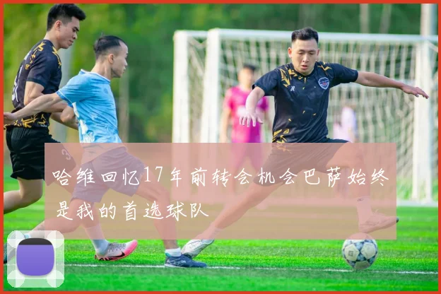 哈维回忆17年前转会机会巴萨始终是我的首选球队
